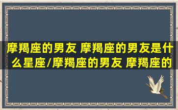 摩羯座的男友 摩羯座的男友是什么星座/摩羯座的男友 摩羯座的男友是什么星座-我的网站